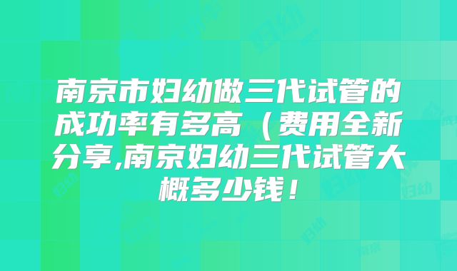 南京市妇幼做三代试管的成功率有多高（费用全新分享,南京妇幼三代试管大概多少钱！