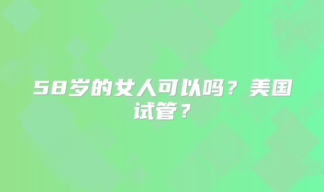58岁的女人可以吗？美国试管？