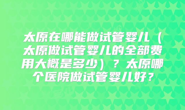 太原在哪能做试管婴儿（太原做试管婴儿的全部费用大概是多少）？太原哪个医院做试管婴儿好？
