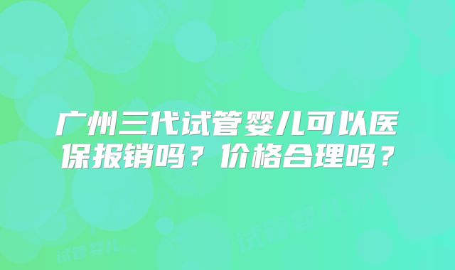 广州三代试管婴儿可以医保报销吗？价格合理吗？