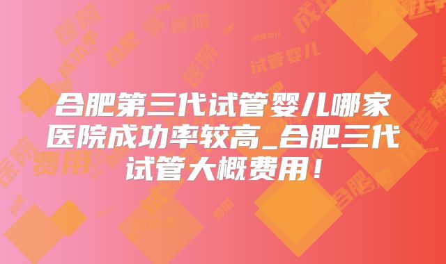 合肥第三代试管婴儿哪家医院成功率较高_合肥三代试管大概费用！