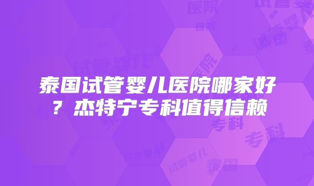 泰国试管婴儿医院哪家好？杰特宁专科值得信赖