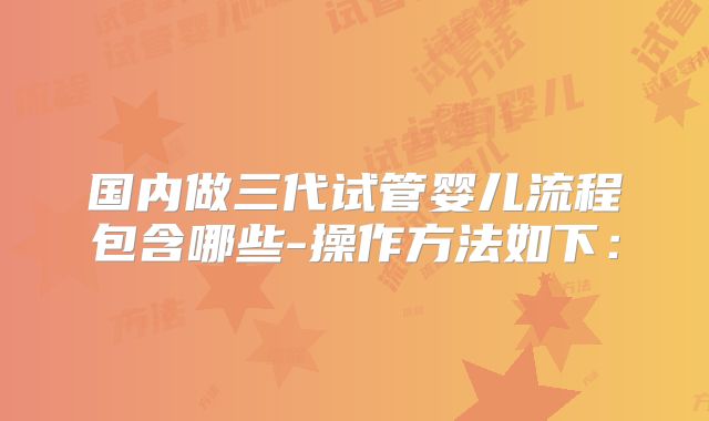 国内做三代试管婴儿流程包含哪些-操作方法如下：