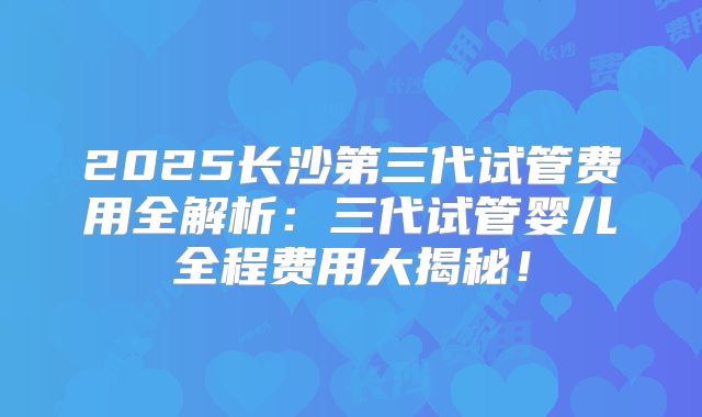 2025长沙第三代试管费用全解析：三代试管婴儿全程费用大揭秘！
