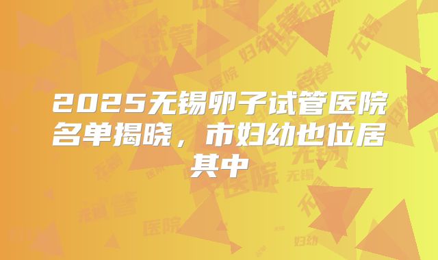 2025无锡卵子试管医院名单揭晓,市妇幼也位居其中