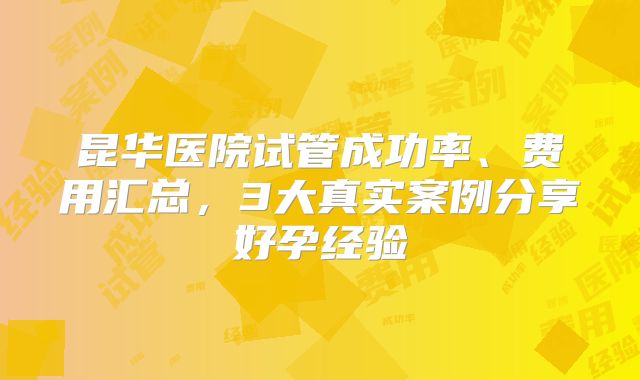 昆华医院试管成功率、费用汇总，3大真实案例分享好孕经验