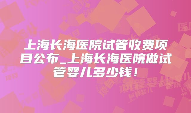 上海长海医院试管收费项目公布_上海长海医院做试管婴儿多少钱！