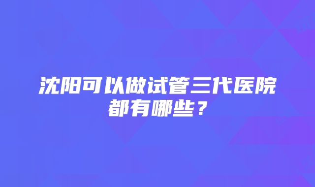 沈阳可以做试管三代医院都有哪些？