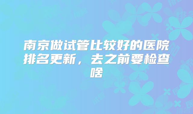 南京做试管比较好的医院排名更新，去之前要检查啥