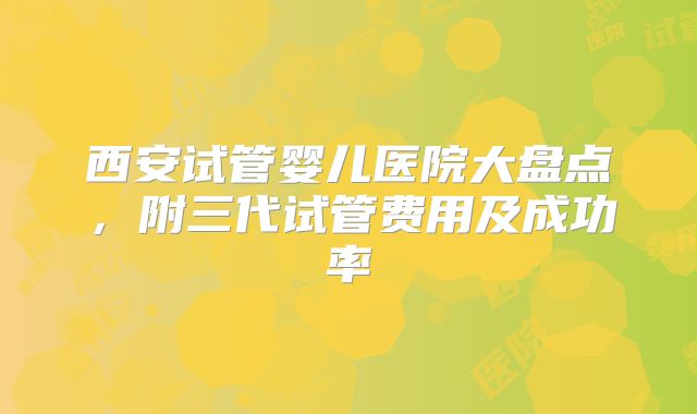 西安试管婴儿医院大盘点，附三代试管费用及成功率
