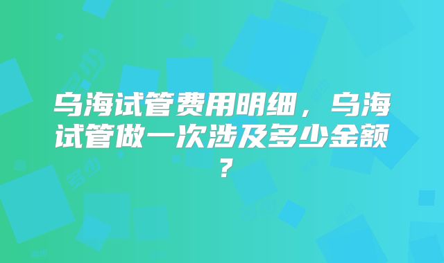 乌海试管费用明细，乌海试管做一次涉及多少金额？