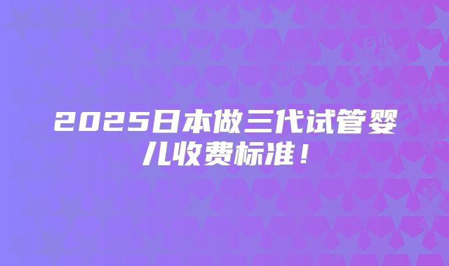 2025日本做三代试管婴儿收费标准!