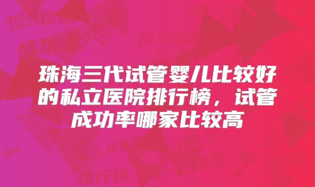 珠海三代试管婴儿比较好的私立医院排行榜，试管成功率哪家比较高