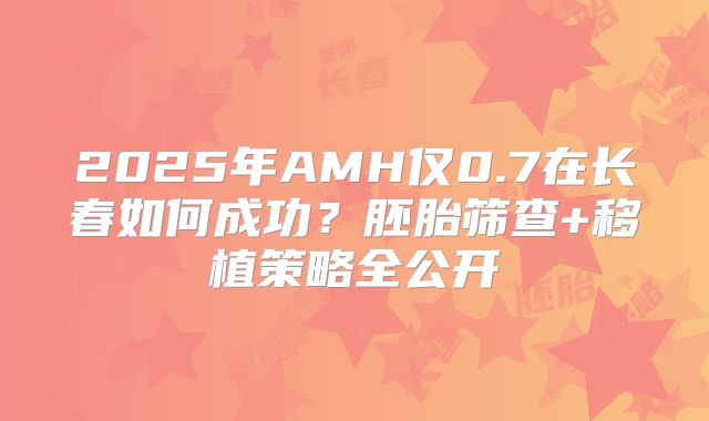 2025年AMH仅0.7在长春如何成功？胚胎筛查+移植策略全公开