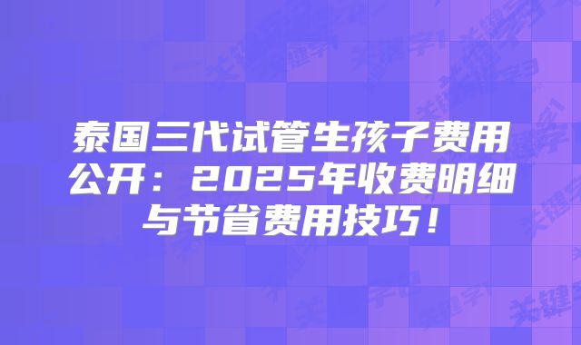 泰国三代试管生孩子费用公开：2025年收费明细与节省费用技巧！