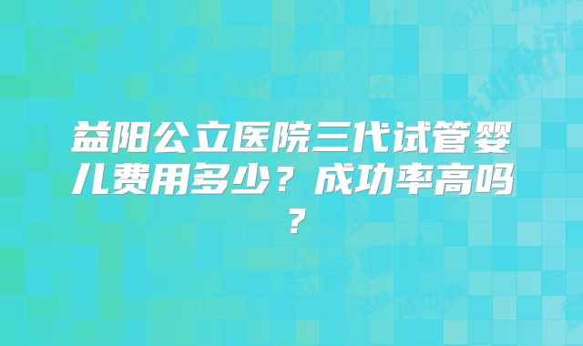益阳公立医院三代试管婴儿费用多少？成功率高吗？