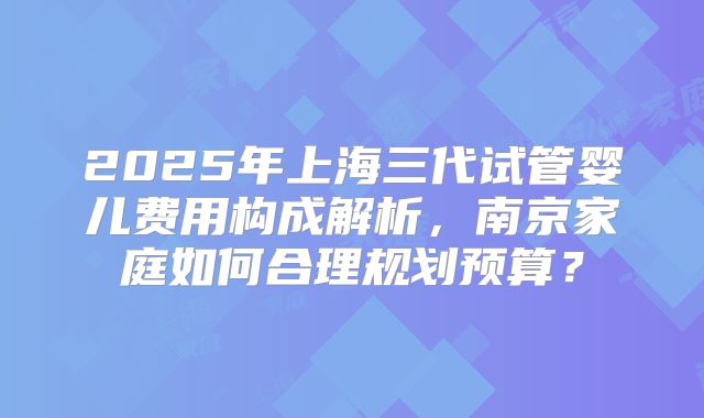 2025年上海三代试管婴儿费用构成解析，南京家庭如何合理规划预算？