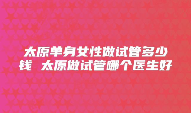 太原单身女性做试管多少钱 太原做试管哪个医生好