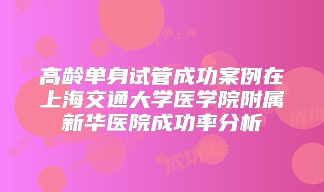 高龄单身试管成功案例在上海交通大学医学院附属新华医院成功率分析