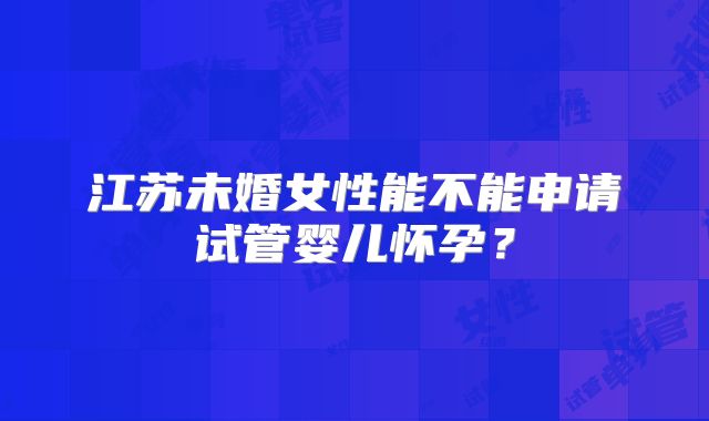 江苏未婚女性能不能申请试管婴儿怀孕？