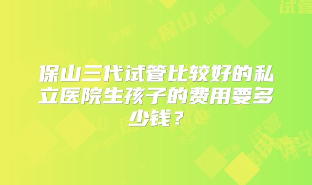 保山三代试管比较好的私立医院生孩子的费用要多少钱？