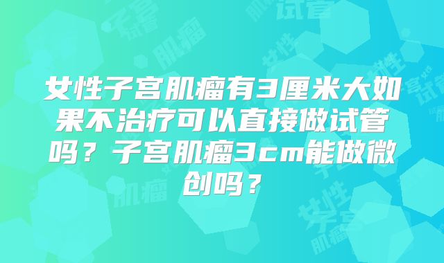 女性子宫肌瘤有3厘米大如果不治疗可以直接做试管吗？子宫肌瘤3cm能做微创吗？