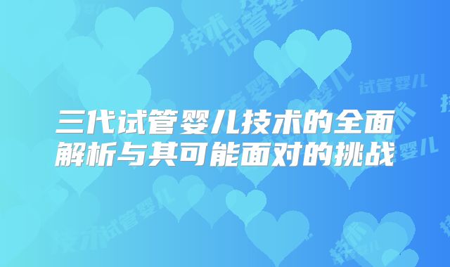 三代试管婴儿技术的全面解析与其可能面对的挑战