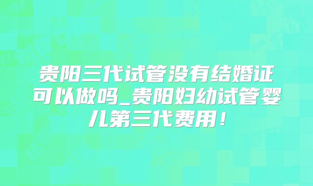 贵阳三代试管没有结婚证可以做吗_贵阳妇幼试管婴儿第三代费用！