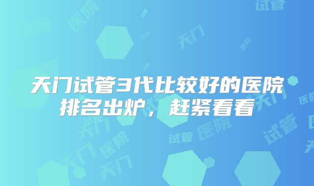 天门试管3代比较好的医院排名出炉,赶紧看看