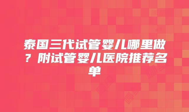 泰国三代试管婴儿哪里做？附试管婴儿医院推荐名单