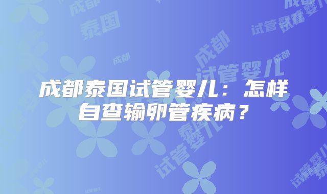 成都泰国试管婴儿：怎样自查输卵管疾病？