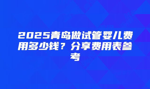 2025青岛做试管婴儿费用多少钱?分享费用表参考