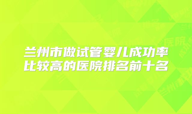 兰州市做试管婴儿成功率比较高的医院排名前十名