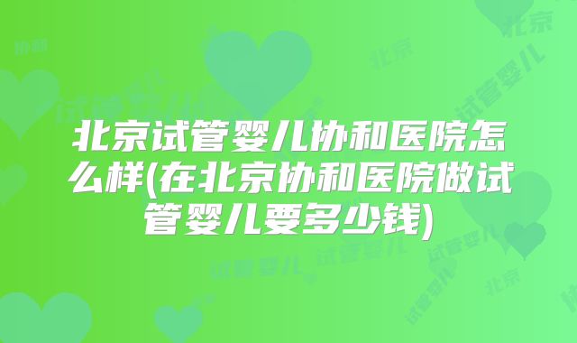 北京试管婴儿协和医院怎么样(在北京协和医院做试管婴儿要多少钱)