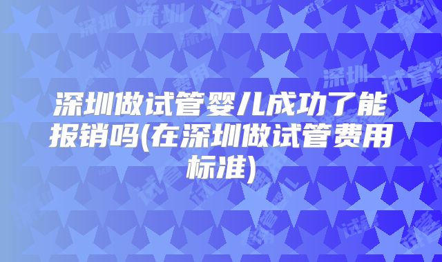 深圳做试管婴儿成功了能报销吗(在深圳做试管费用标准)