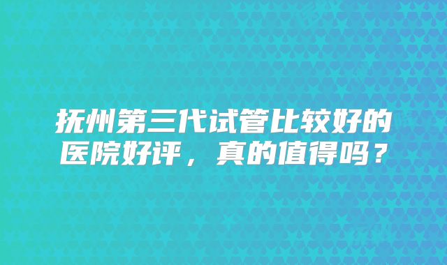 抚州第三代试管比较好的医院好评,真的值得吗?