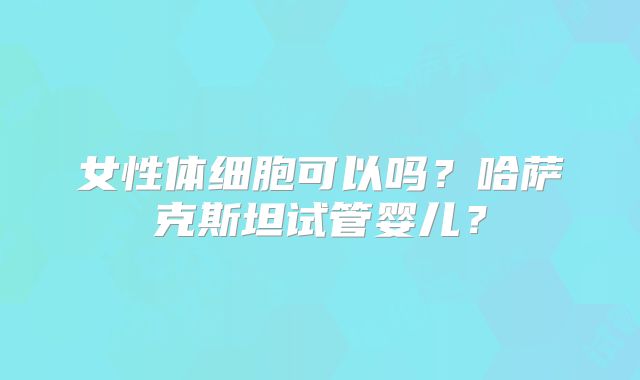 女性体细胞可以吗？哈萨克斯坦试管婴儿？