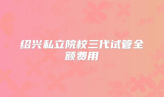 绍兴私立院校三代试管全额费用
