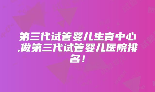 第三代试管婴儿生育中心,做第三代试管婴儿医院排名！