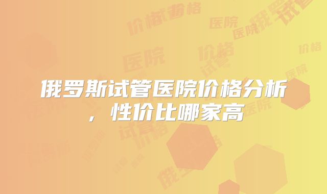 俄罗斯试管医院价格分析，性价比哪家高