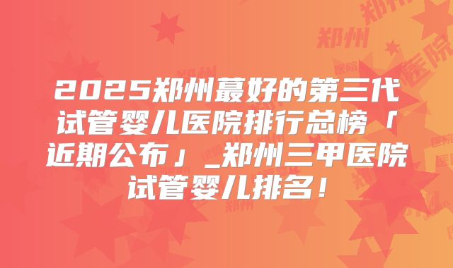 2025郑州蕞好的第三代试管婴儿医院排行总榜「近期公布」_郑州三甲医院试管婴儿排名!