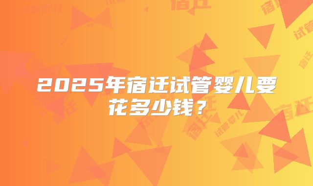 2025年宿迁试管婴儿要花多少钱？