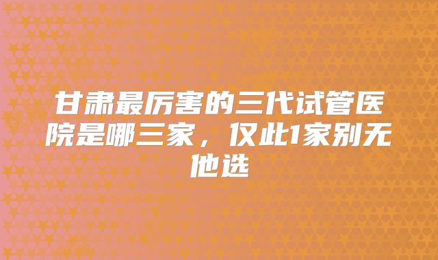 甘肃最厉害的三代试管医院是哪三家，仅此1家别无他选