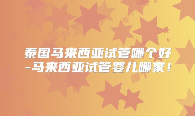 泰国马来西亚试管哪个好-马来西亚试管婴儿哪家!