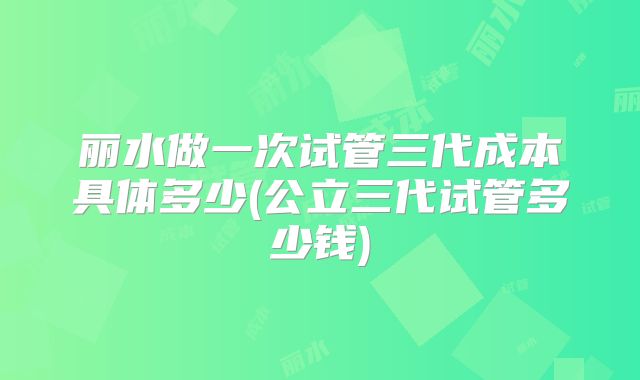 丽水做一次试管三代成本具体多少(公立三代试管多少钱)