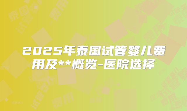 2025年泰国试管婴儿费用及**概览-医院选择
