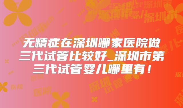 无精症在深圳哪家医院做三代试管比较好_深圳市第三代试管婴儿哪里有！