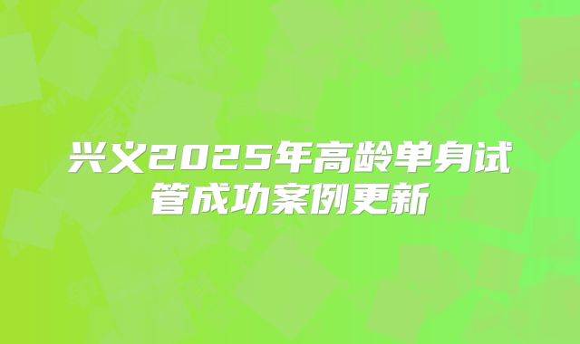 兴义2025年高龄单身试管成功案例更新