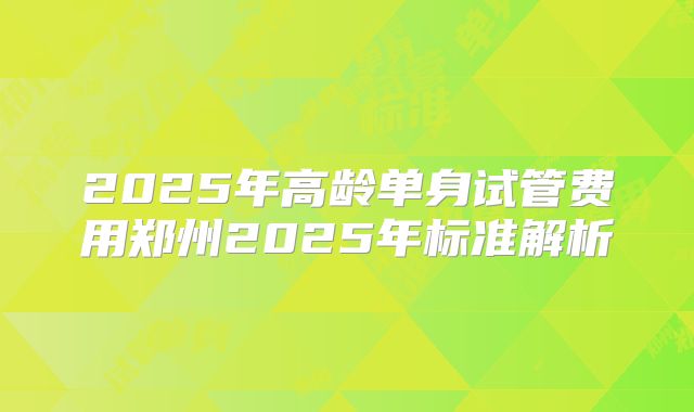2025年高龄单身试管费用郑州2025年标准解析