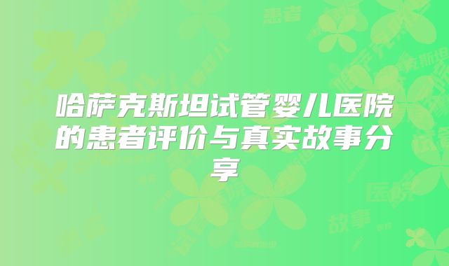 哈萨克斯坦试管婴儿医院的患者评价与真实故事分享